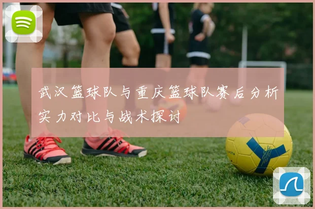 武汉篮球队与重庆篮球队赛后分析实力对比与战术探讨
